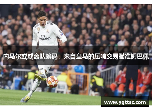 内马尔或成离队筹码，来自皇马的压哨交易瞄准姆巴佩