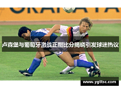 卢森堡与葡萄牙激战正酣比分揭晓引发球迷热议